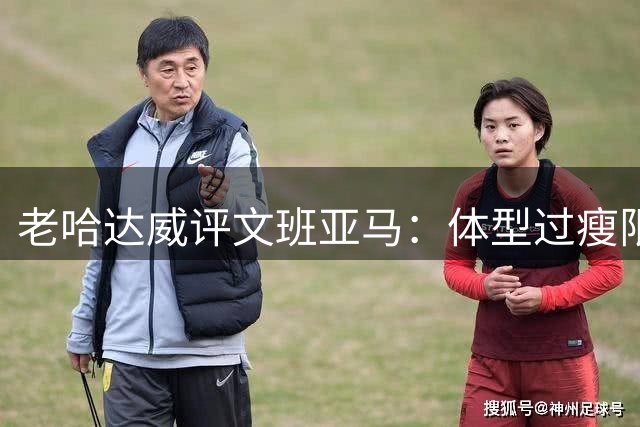 老哈达威评文班亚马：体型过瘦限制低位进攻 恐难效仿波神增重